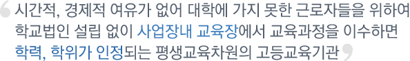 시간적, 경제적 여유가 없어 대학에 가지 못한 근로자들을 위하여 학교법인 설립 없이 사업장내 교육장에서 교육과정을 이수하면 학력, 학위가 인정되는 평생교육차원의 고등교육기관
