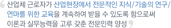 산업체 근로자가 산업현장에서 전문적인 지식/기술의 연구/연마를 위한 교육을 계속하여 받을 수 있도록 함으로써 이론과 실무능력을 고루 갖춘 전문인력 양성